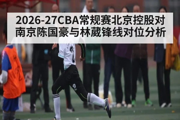 2026-27CBA常规赛北京控股对南京陈国豪与林葳锋线对位分析
